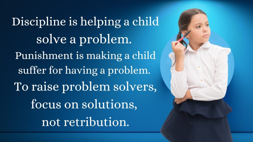 Discipline is helping a child solve a problem. Punishment is making a child suffer for having a problem. To raise problem solvers, focus on solutions, not retribution.